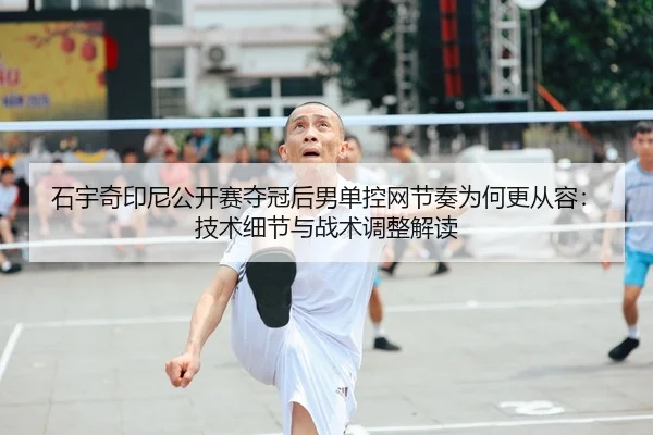 石宇奇印尼公开赛夺冠后男单控网节奏为何更从容：技术细节与战术调整解读