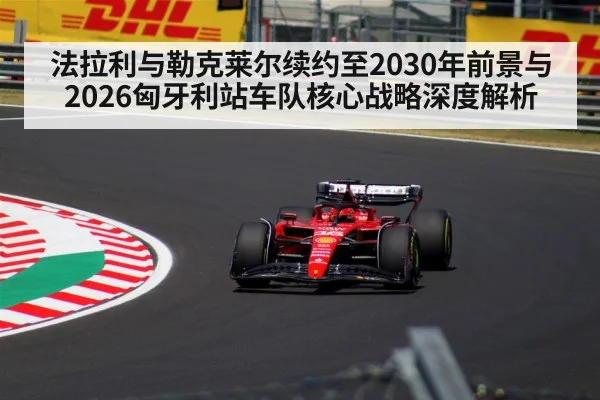 法拉利与勒克莱尔续约至2030年前景与2026匈牙利站车队核心战略深度解析